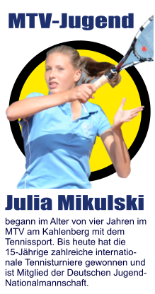 MTV-Jugend Julia Mikulski begann im Alter von vier Jahren im MTV am Kahlenberg mit dem  Tennissport. Bis heute hat die  15-Jährige zahlreiche internatio- nale Tennisturniere gewonnen und  ist Mitglied der Deutschen Jugend- Nationalmannschaft.