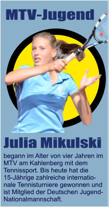 MTV-Jugend Julia Mikulski begann im Alter von vier Jahren im MTV am Kahlenberg mit dem  Tennissport. Bis heute hat die  15-Jährige zahlreiche internatio- nale Tennisturniere gewonnen und  ist Mitglied der Deutschen Jugend- Nationalmannschaft.